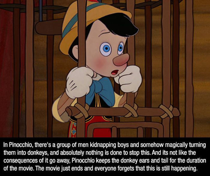 cartoon movie facts - In Pinocchio, there's a group of men kidnapping boys and somehow magically turning them into donkeys, and absolutely nothing is done to stop this. And its not the consequences of it go away, Pinocchio keeps the donkey ears and tail f