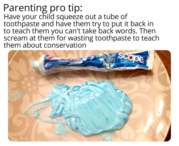bad life advice - Parenting pro tip Have your child squeeze out a tube of toothpaste and have them try to put it back in to teach them you can't take back words. Then scream at them for wasting toothpaste to teach them about conservation