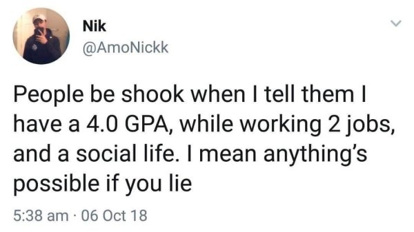 bad life advice - People be shook when I tell them I have a 4.0 Gpa, while working 2 jobs, and a social life. I mean anything's possible if you lie