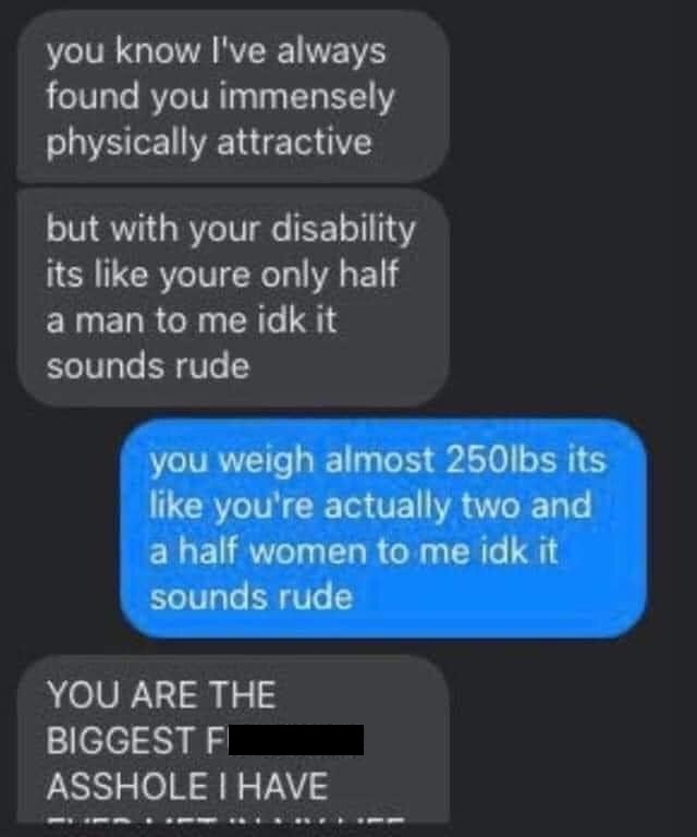 you know I've always found you immensely physically attractive but with your disability its youre only half a man to me idk it sounds rude you weigh almost 250lbs its you're actually two and a half women to me idk it sounds rude You Are The B