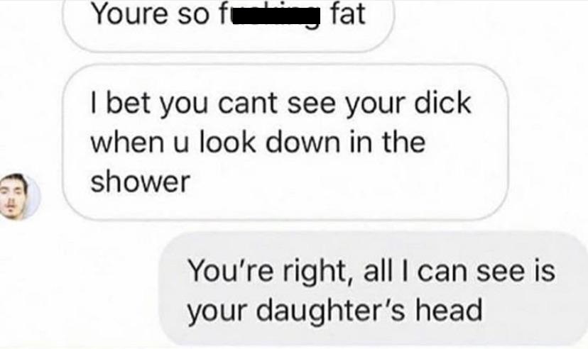 Youre soft fat I bet you cant see your dick when u look down in the shower You're right, all I can see is your daughter's head