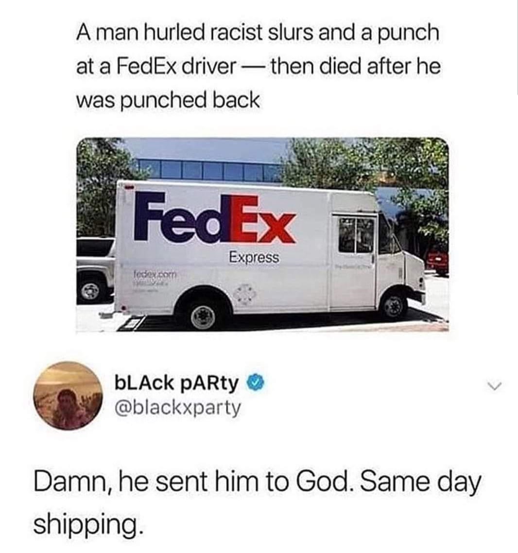 fedex driver same day shipping meme - A man hurled racist slurs and a punch at a FedEx driver then died after he was punched back FedEx Express fedex.com bLACK PARty Damn, he sent him to God. Same day shipping.