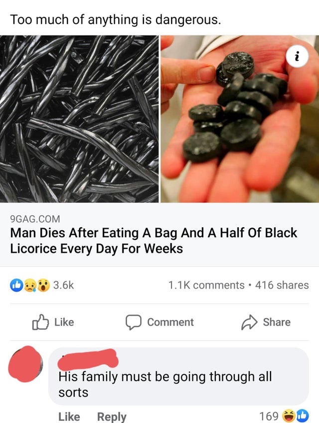 Too much of anything is dangerous. i On 9GAG.Com Man Dies After Eating A Bag And A Half Of Black Licorice Every Day For Weeks 416 Comment His family must be going through all sorts 169