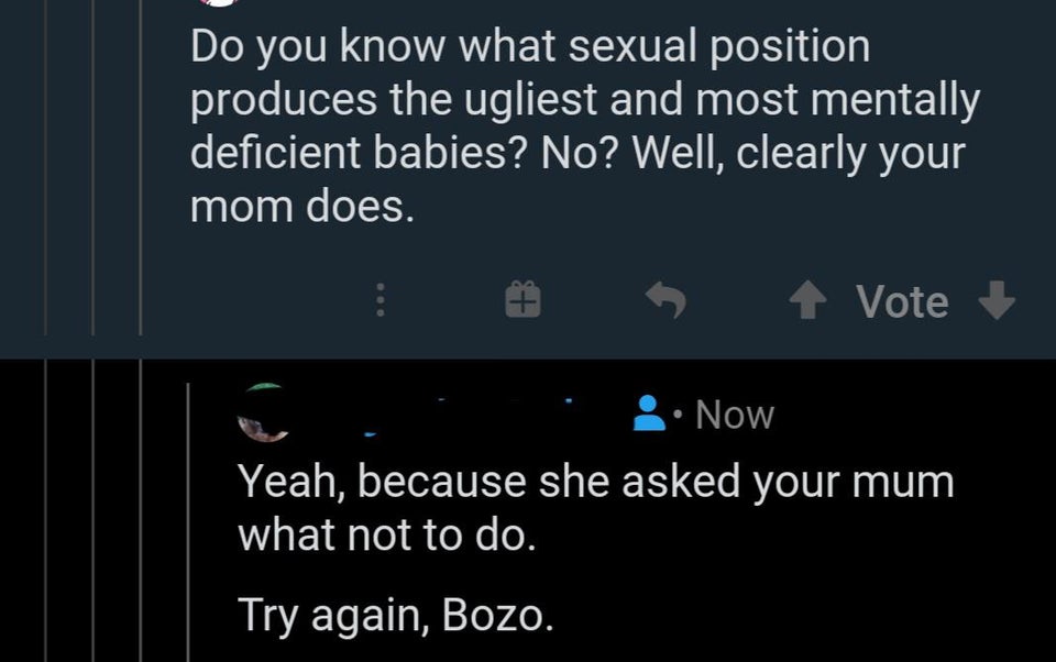 Do you know what sexual position produces the ugliest and most mentally deficient babies? No? Well, clearly your mom does. Vote . Now Yeah, because she asked your mum what not to do. Try again, Bozo.