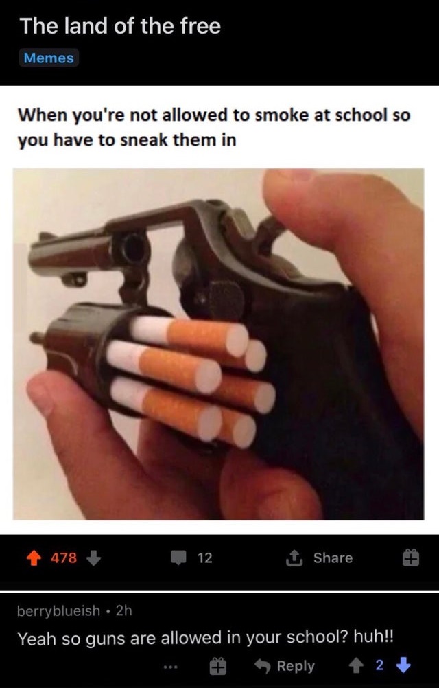 found a way to sneak cigarettes into school - The land of the free Memes When you're not allowed to smoke at school so you have to sneak them in 478 12 1 berryblueish 2h Yeah so guns are allowed in your school? huh!! 2
