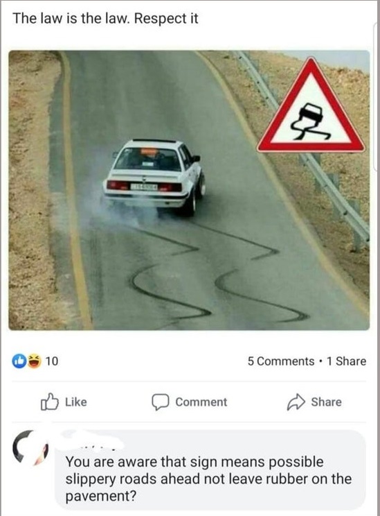drift it's the law - The law is the law. Respect it 10 5 . 1 Comment You are aware that sign means possible slippery roads ahead not leave rubber on the pavement?