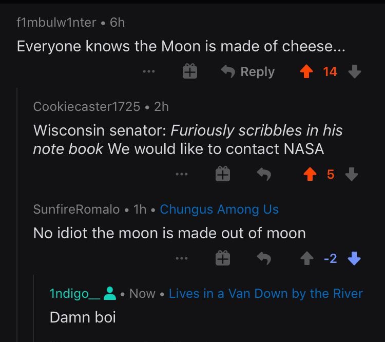 screenshot - f1mbulwinter 6h Everyone knows the Moon is made of cheese... 14 Cookiecaster1725 2h Wisconsin senator Furiously scribbles in his note book We would to contact Nasa 15 SunfireRomalo 1h Chungus Among Us No idiot the moon is made out of moon 1 2