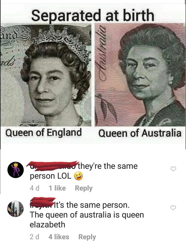 queen of england queen of australia - Separated at birth und beds Austra Queen of England Queen of Australia o they're the same person Lol 40 1 wy. It's the same person. The queen of australia is queen elazabeth 20 4