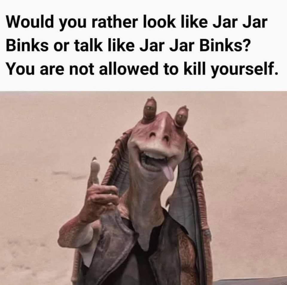 funny memes - Would you rather look Jar Jar Binks or talk Jar Jar Binks? You are not allowed to kill yourself.