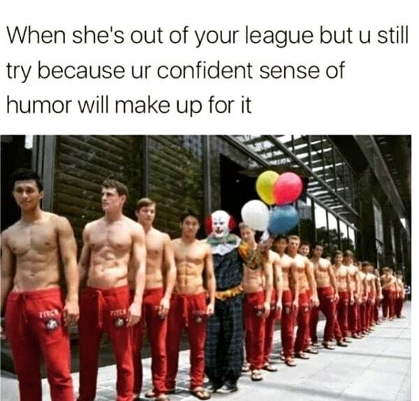 funny memes - out of my league meme - When she's out of your league but u still try because ur confident sense of humor will make up for it