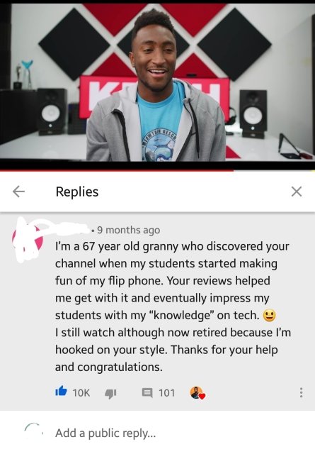 media - Ky Replies . 9 months ago I'm a 67 year old granny who discovered your channel when my students started making fun of my flip phone. Your reviews helped me get with it and eventually impress my students with my "knowledge" on tech. I still watch a