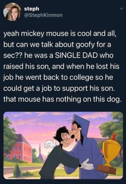 funny mickey mouse memes - steph yeah mickey mouse is cool and all, but can we talk about goofy for a sec?? he was a Single Dad who raised his son, and when he lost his job he went back to college so he could get a job to support his son. that mouse has n