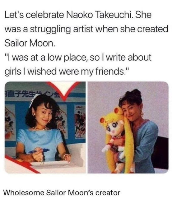 let's celebrate naoko takeuchi - Let's celebrate Naoko Takeuchi. She was a struggling artist when she created Sailor Moon. "I was at a low place, so I write about girls I wished were my friends." Wholesome Sailor Moon's creator