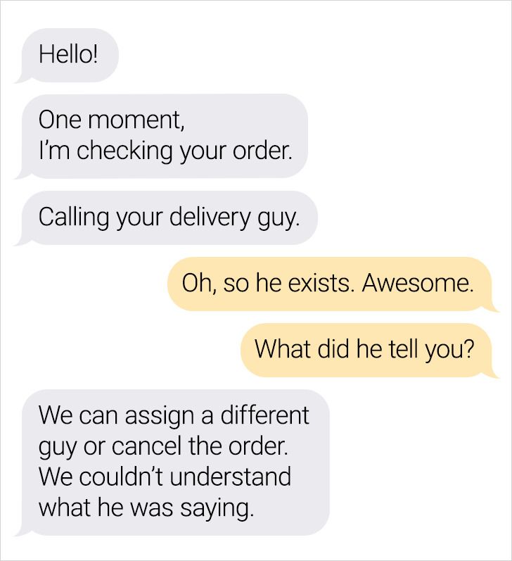 Hello! One moment, I'm checking your order. Calling your delivery guy. Oh, so he exists. Awesome. What did he tell you? We can assign a different guy or cancel the order. We couldn't understand what he was saying.