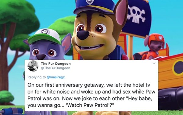 paw patrol - The Fur Dungeon On our first anniversary getaway, we left the hotel tv on for white noise and woke up and had sex while Paw Patrol was on. Now we joke to each other "Hey babe, you wanna go... 'Watch Paw Patrol?"