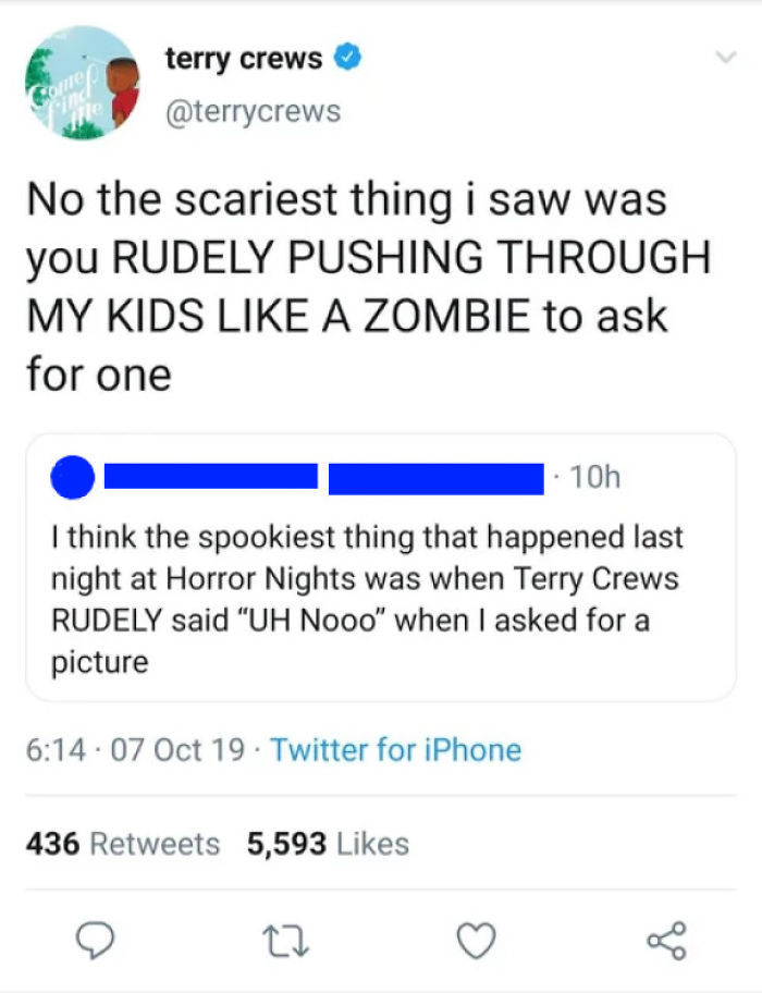 document - come. terry crews ind No the scariest thing i saw was you Rudely Pushing Through My Kids A Zombie to ask for one 10h I think the spookiest thing that happened last night at Horror Nights was when Terry Crews Rudely said "Uh Nooo" when I asked f