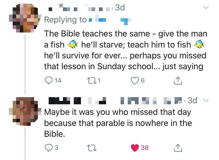 . 3d The Bible teaches the same give the man he'll starve; teach him to fish he'll survive for ever... perhaps you missed that lesson in Sunday school... just saying 14 221 a fish 6 . 3d v Maybe it was you who missed that day because that parable is…