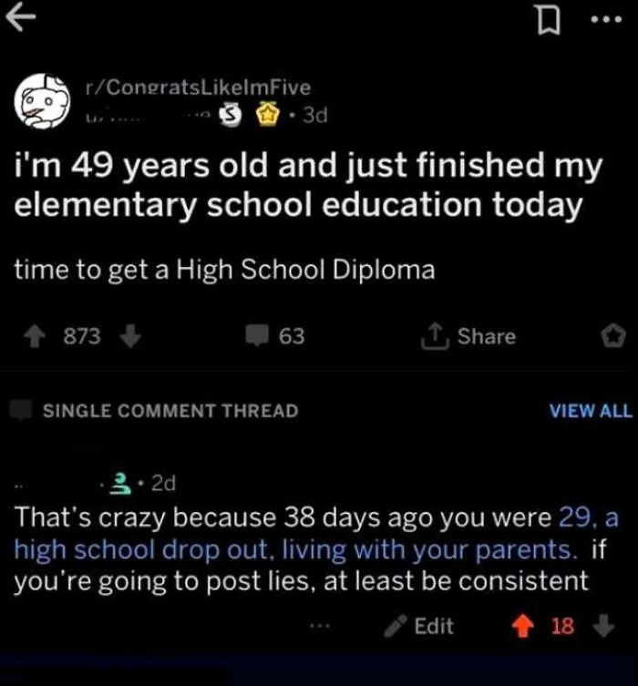 screenshot - D... rCongratslmFive S .3d i'm 49 years old and just finished my elementary school education today time to get a High School Diploma 873 63 1 Single Comment Thread View All 3.2d That's crazy because 38 days ago you were 29, a high school drop