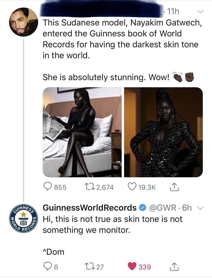 guinness world records - 11h This Sudanese model, Nayakim Gatwech, entered the Guinness book of World Records for having the darkest skin tone in the world. She is absolutely stunning. Wow! 855 27 2,674 World Quinnes Guinness World Records .6h Hi, this is