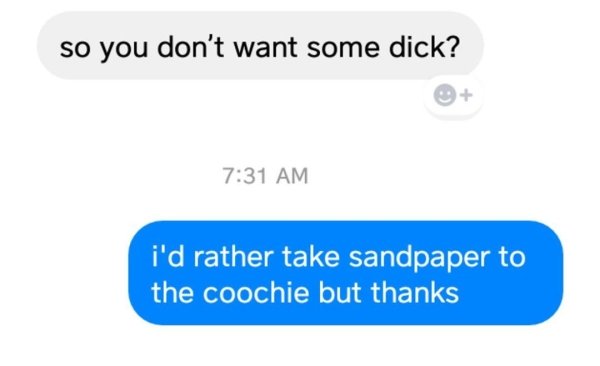 communication - so you don't want some dick? i'd rather take sandpaper to the coochie but thanks