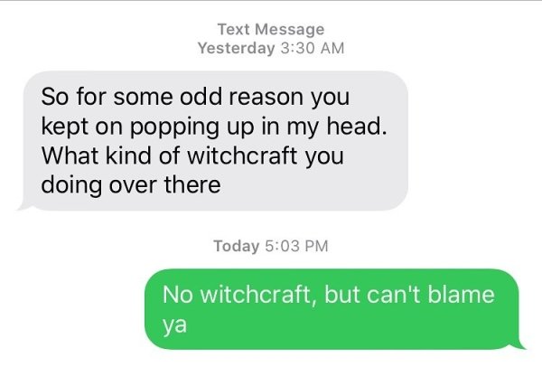 pick up lines happiness - Text Message Yesterday So for some odd reason you kept on popping up in my head. What kind of witchcraft you doing over there Today No witchcraft, but can't blame ya