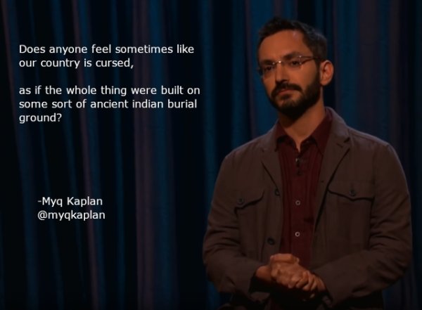 funny jokes by comedians - motivational speaker - Does anyone feel sometimes our country is cursed, as if the whole thing were built on some sort of ancient indian burial ground? Myq Kaplan