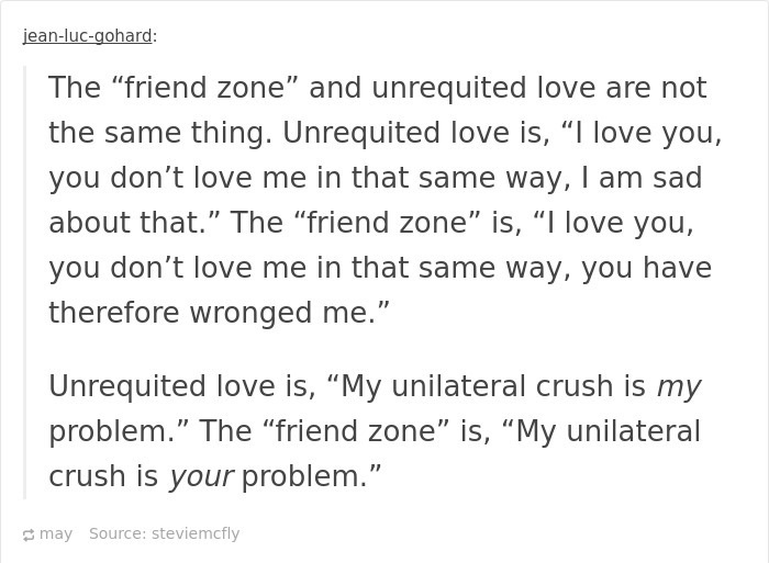 document - jeanlucgohard The "friend zone" and unrequited love are not the same thing. Unrequited love is, I love you, you don't love me in that same way, I am sad about that." The "friend zone" is, I love you, you don't love me in that same way, you have