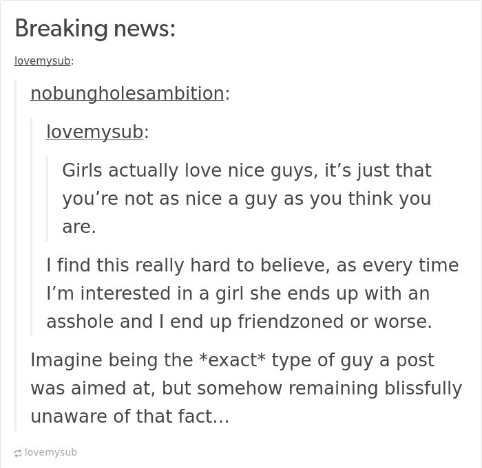 email - Breaking news lovemysub nobungholesambition lovemysub Girls actually love nice guys, it's just that you're not as nice a guy as you think you are. I find this really hard to believe, as every time I'm interested in a girl she ends up with an assho