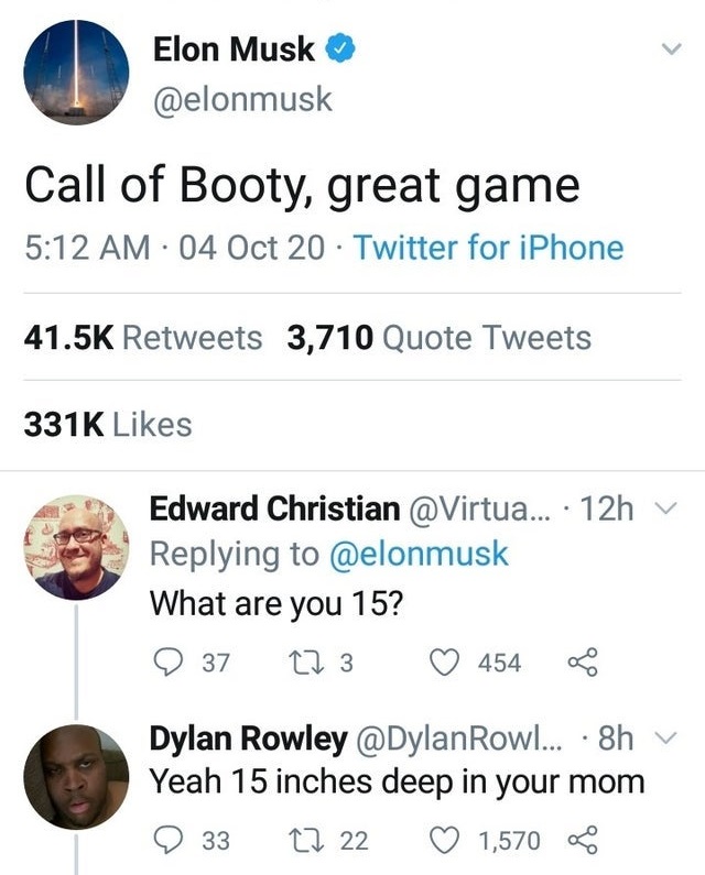 Elon Musk Call of Booty, great game 04 Oct 20 Twitter for iPhone 3,710 Quote Tweets Edward Christian ... 12h What are you 15? 37 273 454 Dylan Rowley Rowl... 8h Yeah 15 inches deep in your mom 27 22 1,570 33