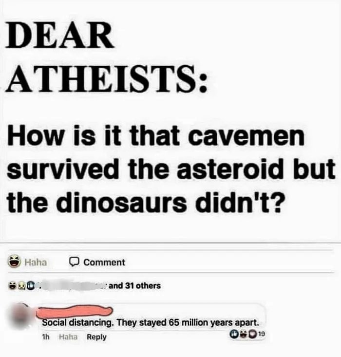 r insanepeoplefacebook - Dear Atheists How is it that cavemen survived the asteroid but the dinosaurs didn't? Haha Comment and 31 others Social distancing. They stayed 65 million years apart. 1h Haha 019