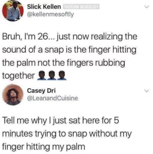 tweets that blow your mind - Slick Kellen Fb Memedology Bruh, I'm 26... just now realizing the sound of a snap is the finger hitting the palm not the fingers rubbing together Casey Dri Tell me why I just sat here for 5 minutes trying to snap without my fi