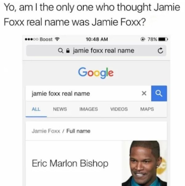 jamie foxx - Yo, am I the only one who thought Jamie Foxx real name was Jamie Foxx? ...00 Boost 78% jamie foxx real name Google jamie foxx real name x Q All News Images Videos Maps Jamie Foxx Full name Eric Marlon Bishop