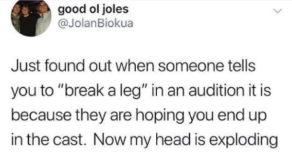 good ol joles Just found out when someone tells you to "break a leg" in an audition it is because they are hoping you end up in the cast. Now my head is exploding