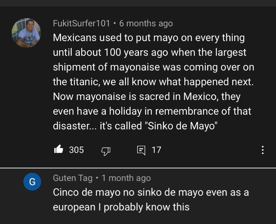 Mexicans used to put mayo on every thing until about 100 years ago when the largest shipment of mayonnaise was coming over on the titanic, we all know what happened next. Now mayonnaise is sacred in Mexico, they eve