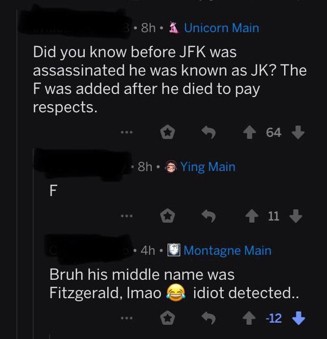 Did you know before Jfk was assassinated he was known as Jk? The F was added after he died to pay respects. - Bruh his middle name was Fitzgerald, Imao idiot detected.