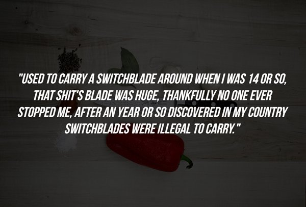 love - "Used To Carry A Switchblade Around When I Was 14 Or So, That Shit'S Blade Was Huge, Thankfully No One Ever Stopped Me, After An Year Or So Discovered In My Country Switchblades Were Illegal To Carry."