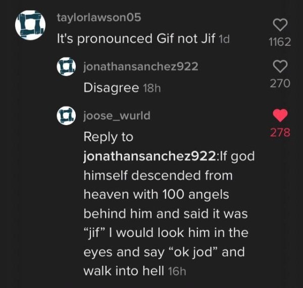screenshot - taylorlawson05 It's pronounced Gif not Jif 1d 1162 jonathansanchez922 Disagree 18h 270 278 joose_wurld to jonathansanchez922If god himself descended from heaven with 100 angels behind him and said it was jif I would look him in the eyes and s