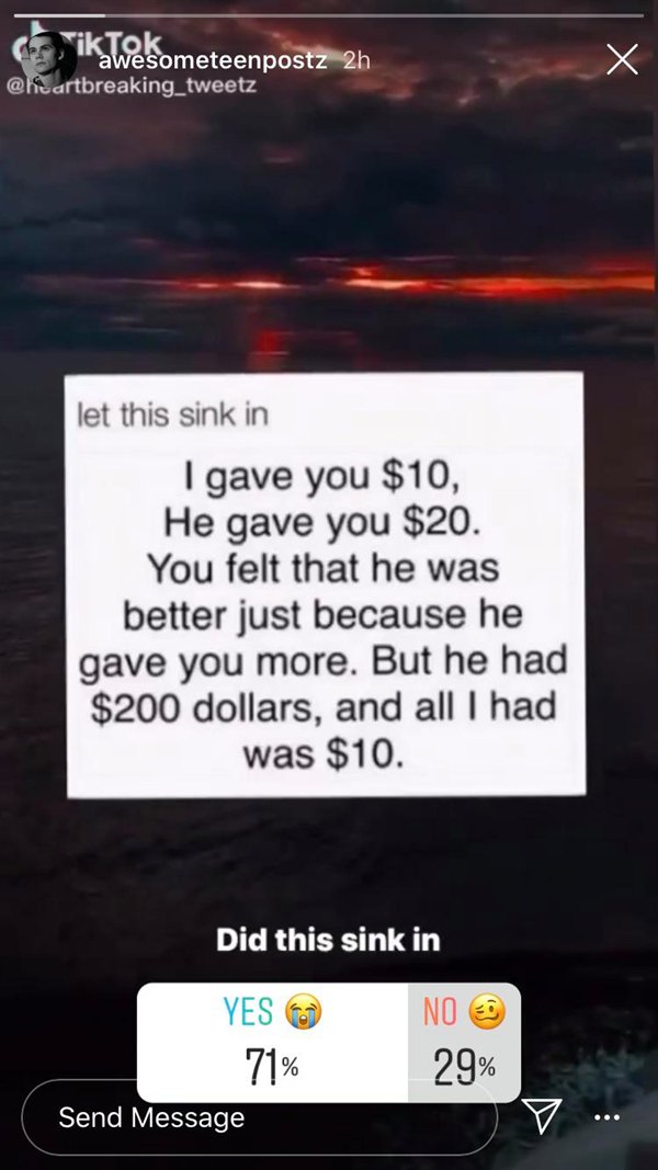 screenshot - TikTok awesometeenpostz 2h let this sink in I gave you $10, He gave you $20. You felt that he was better just because he gave you more. But he had $200 dollars, and all I had was $10. Did this sink in Yes 71% Send Message No E 29%