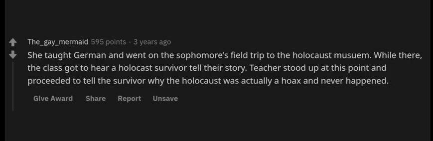 darkness - The_gay_mermaid 595 points 3 years ago She taught German and went on the sophomore's field trip to the holocaust musuem. While there, the class got to hear a holocast survivor tell their story. Teacher stood up at this point and proceeded to te