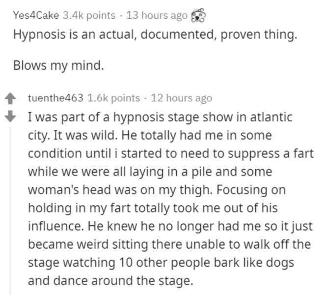 document - Yes4Cake points 13 hours ago Hypnosis is an actual, documented, proven thing. Blows my mind. tuenthe463 points 12 hours ago I was part of a hypnosis stage show in atlantic city. It was wild. He totally had me in some condition until i started t