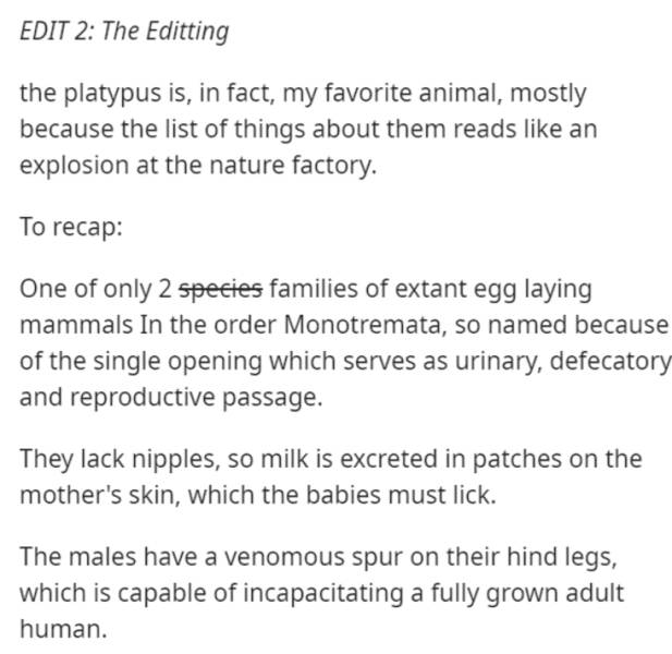 document - Edit 2 The Editting the platypus is, in fact, my favorite animal, mostly because the list of things about them reads an explosion at the nature factory. To recap One of only 2 species families of extant egg laying mammals In the order Monotrema