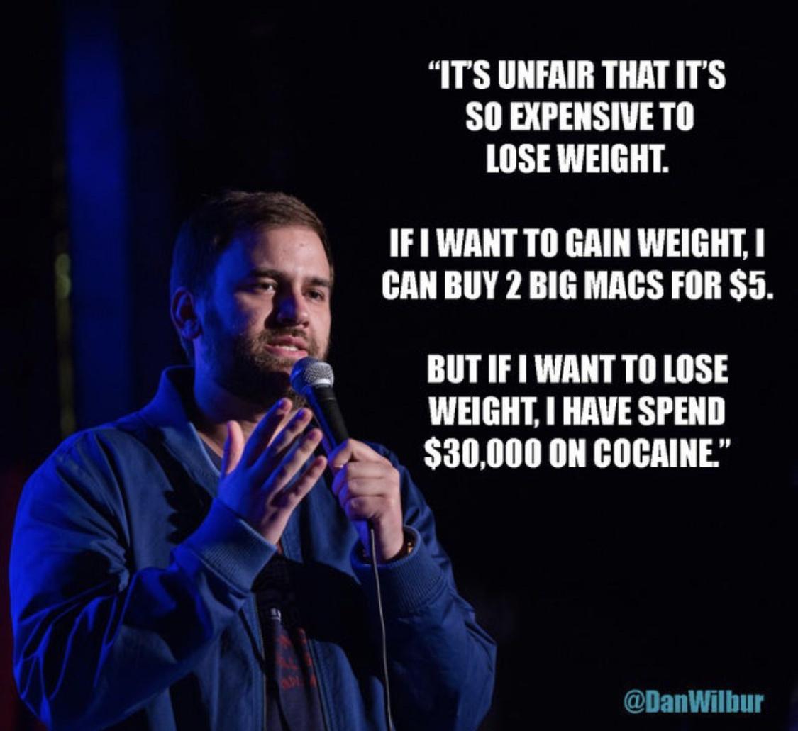 performance - "It'S Unfair That It'S So Expensive To Lose Weight. If I Want To Gain Weight, I Can Buy 2 Big Macs For $5. But If I Want To Lose Weight, I Have Spend $30,000 On Cocaine."