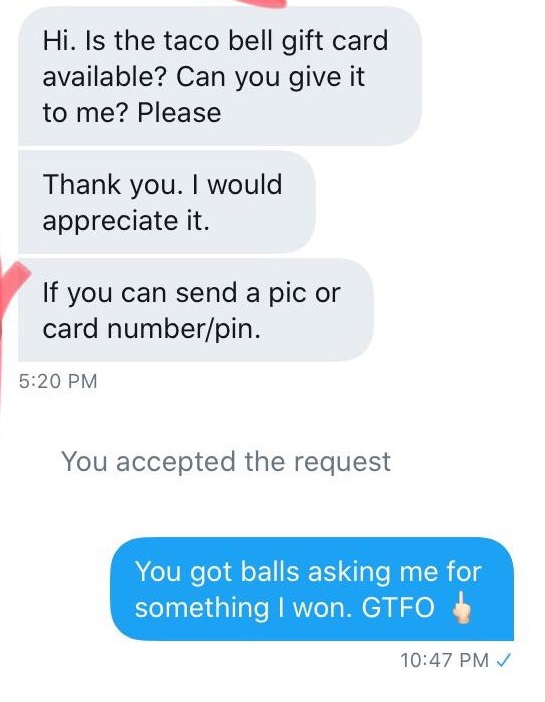 super entitled people - number - Hi. Is the taco bell gift card available? Can you give it to me? Please Thank you. I would appreciate it. If you can send a pic or card numberpin. You accepted the request You got balls asking me for something I won. Gtfo