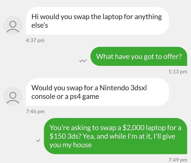 super entitled people - number - Hi would you swap the laptop for anything else's What have you got to offer? Would you swap for a Nintendo 3dsx| console or a ps4 game You're asking to swap a $2,000 laptop for a $150 3ds? Yea, and while I'm at it, I'll gi