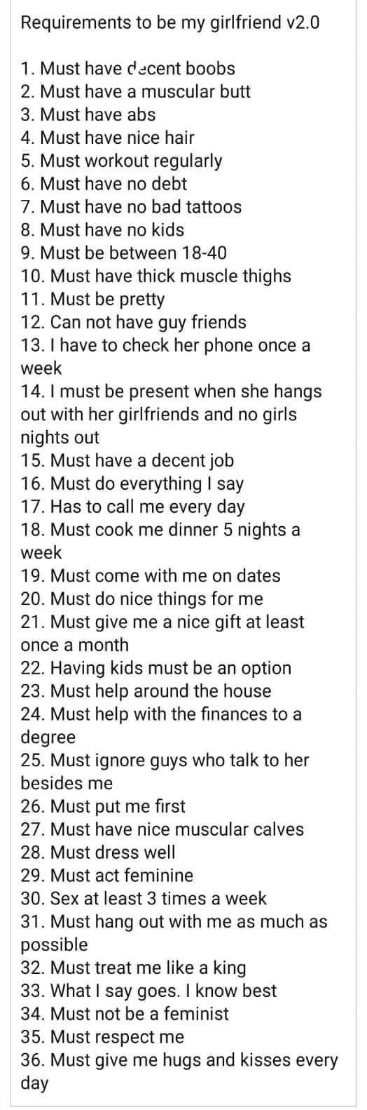 super entitled people - requirements for my girlfriend - Requirements to be my girlfriend v2.0 1. Must have decent boobs 2. Must have a muscular butt 3. Must have abs 4. Must have nice hair 5. Must workout regularly 6. Must have no debt 7. Must have no ba