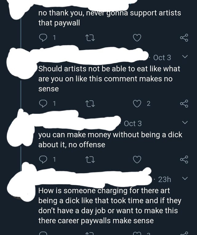 super entitled people - poster - no thank you, never gonna support artists that paywall Oct 3 Should artists not be able to eat what are you on this comment makes no sense 1 27 2 Oct 3 you can make money without being a dick about it, no offense 1 23h How