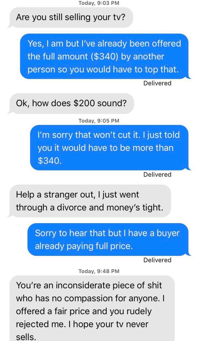 super entitled people - choosingbeggars entitled - Today, Are you still selling your ty? Yes, I am but I've already been offered the full amount $340 by another person so you would have to top that. Delivered Ok, how does $200 sound? Today, I'm sorry that