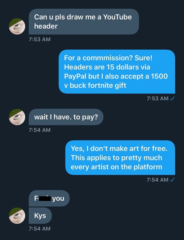 super entitled people - screenshot - Can u pls draw me a YouTube header For a commmission? Sure! Headers are 15 dollars via PayPal but I also accept a 1500 v buck fortnite gift wait I have. to pay? Yes, I don't make art for free. This applies to pretty mu