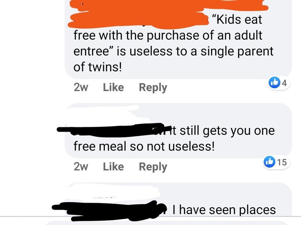 super entitled people - angle - "Kids eat free with the purchase of an adult entree" is useless to a single parent of twins! 2w 14 Cut still gets you one free meal so not useless! Ib 15 2w I have seen places