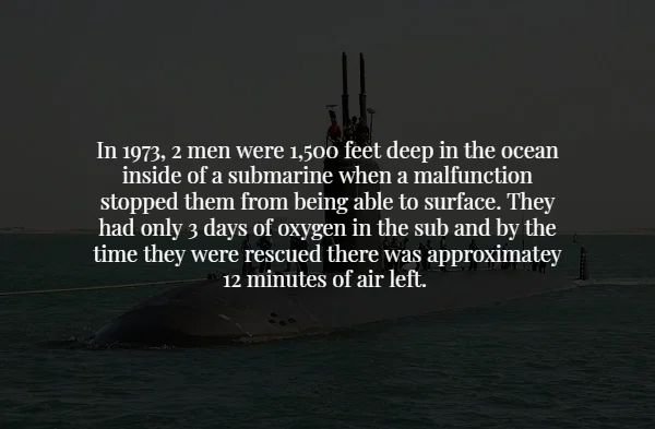 submarine - In 1973, 2 men were 1,500 feet deep in the ocean inside of a submarine when a malfunction stopped them from being able to surface. They had only 3 days of oxygen in the sub and by the time they were rescued there was approximatey 12 minutes of